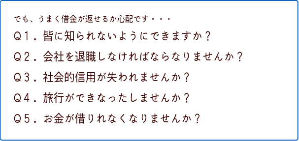 でも、うまく借金が返せるか心配です・・・Q1.皆に知られないようにできますか?Q2.会社を退職しなければならなりませんか?Q3.社会的信用が失われませんか?Q4.旅行ができなったしませんか?Q5.お金が借りれなくなりませんか?