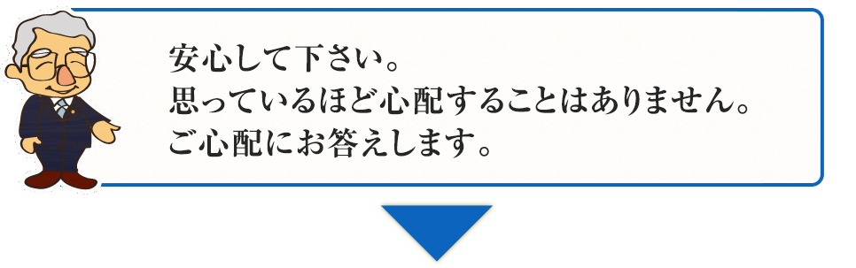 安心して下さい。
思っているほど心配することはありません。
ご心配にお答えします。