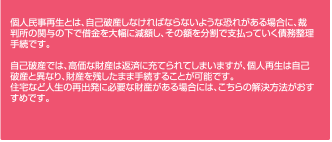 個人民事再生とは、自己破産しなければならないような恐れがある場合に、裁判所の関与の下で借金を大幅に減額し、その額を分割で支払っていく債務整理手続です。

自己破産では、高価な財産は返済に充てられてしまいますが、個人再生は自己破産と異なり、財産を残したまま手続することが可能です。
住宅など人生の再出発に必要な財産がある場合には、こちらの解決方法がおすすめです。