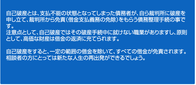 自己破産とは、支払不能の状態となってしまった債務者が、自ら裁判所に破産を申し立て、裁判所から免責（借金支払義務の免除）をもらう債務整理手続の事です。
注意点として、自己破産ではその破産手続中に就けない職業がありますし、原則として、高価な財産は借金の返済に充てられます。

自己破産をすると、一定の範囲の借金を除いて、すべての借金が免責されます。
相談者の方にとっては新たな人生の再出発ができるでしょう。