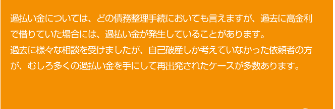 過払い金については、どの債務整理手続においても言えますが、過去に高金利で借りていた場合には、過払い金が発生していることがあります。
過去に様々な相談を受けましたが、自己破産しか考えていなかった依頼者の方が、むしろ多くの過払い金を手にして再出発されたケースが多数あります。
