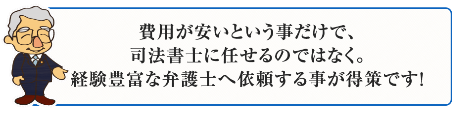 費用が安いという事だけで、司法書士に任せるのではなく。経験豊富な弁護士へ依頼する事が得策です！