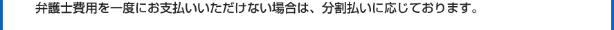 弁護士費用を一度にお支払いいただけない場合は、分割払いに応じております。
