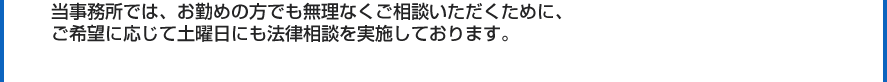 当事務所では、お勤めの方でも無理なくご相談いただくために、
  ご希望に応じて土曜日にも法律相談を実施しております。